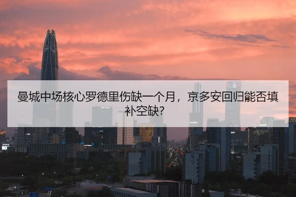 曼城中场核心罗德里伤缺一个月，京多安回归能否填补空缺？